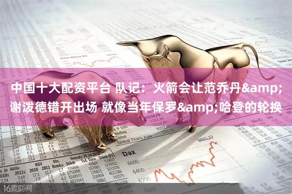 中国十大配资平台 队记：火箭会让范乔丹&谢泼德错开出场 就像当年保罗&哈登的轮换