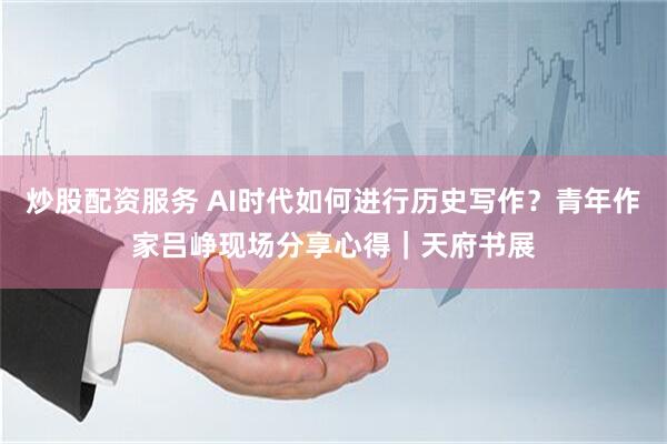 炒股配资服务 AI时代如何进行历史写作？青年作家吕峥现场分享心得｜天府书展